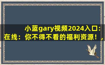 小蓝gary视频2024入口:在线：你不得不看的福利资源！,特推x官网下载入口